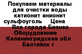   Покупаем материалы для очистки воды катионит анионит сульфоуголь  › Цена ­ 100 - Все города Бизнес » Оборудование   . Калининградская обл.,Балтийск г.